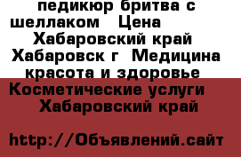 педикюр бритва с шеллаком › Цена ­ 1 000 - Хабаровский край, Хабаровск г. Медицина, красота и здоровье » Косметические услуги   . Хабаровский край